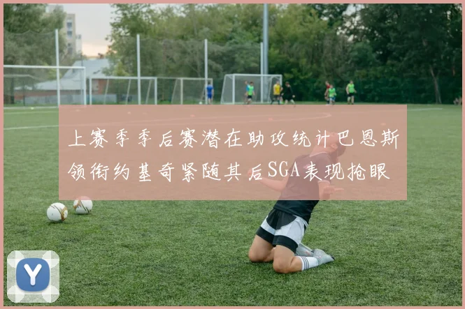 上赛季季后赛潜在助攻统计巴恩斯领衔约基奇紧随其后SGA表现抢眼