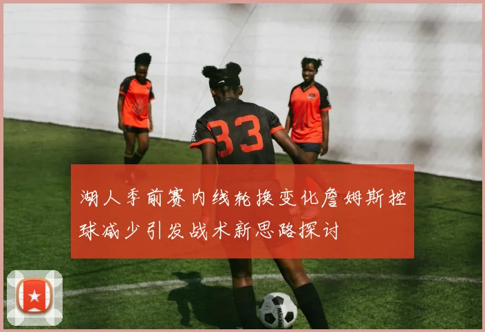 湖人季前赛内线轮换变化詹姆斯控球减少引发战术新思路探讨