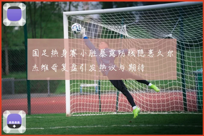 国足热身赛小胜暴露防线隐患久尔杰维奇复盘引发热议与期待