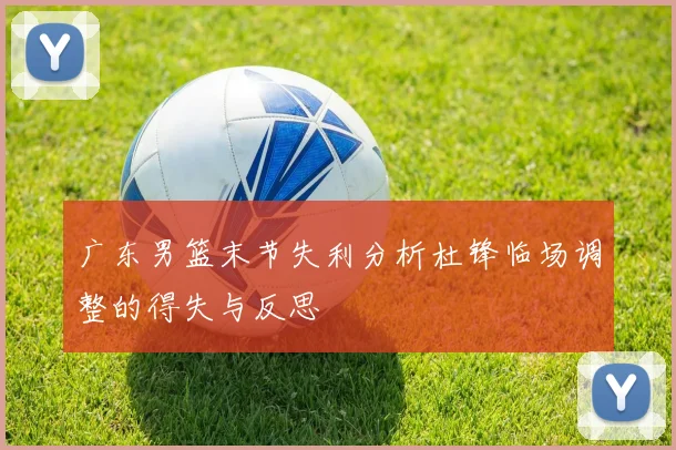 广东男篮末节失利分析杜锋临场调整的得失与反思