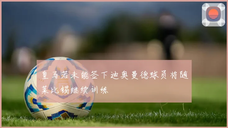 皇马若未能签下迪奥曼德球员将随莱比锡继续训练